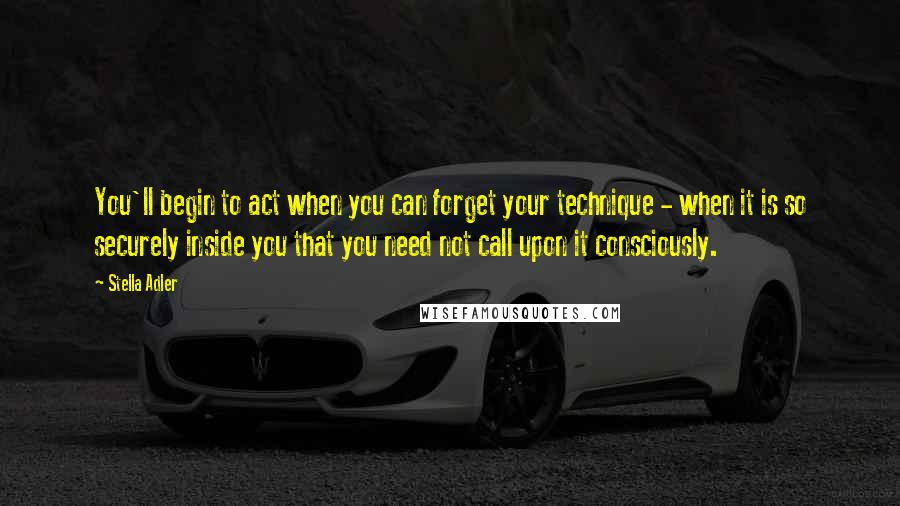 Stella Adler Quotes: You'll begin to act when you can forget your technique - when it is so securely inside you that you need not call upon it consciously.