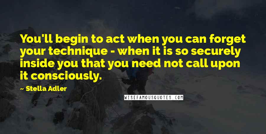 Stella Adler Quotes: You'll begin to act when you can forget your technique - when it is so securely inside you that you need not call upon it consciously.