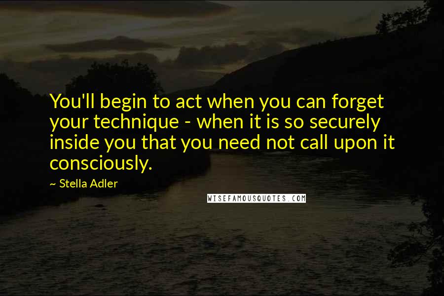 Stella Adler Quotes: You'll begin to act when you can forget your technique - when it is so securely inside you that you need not call upon it consciously.