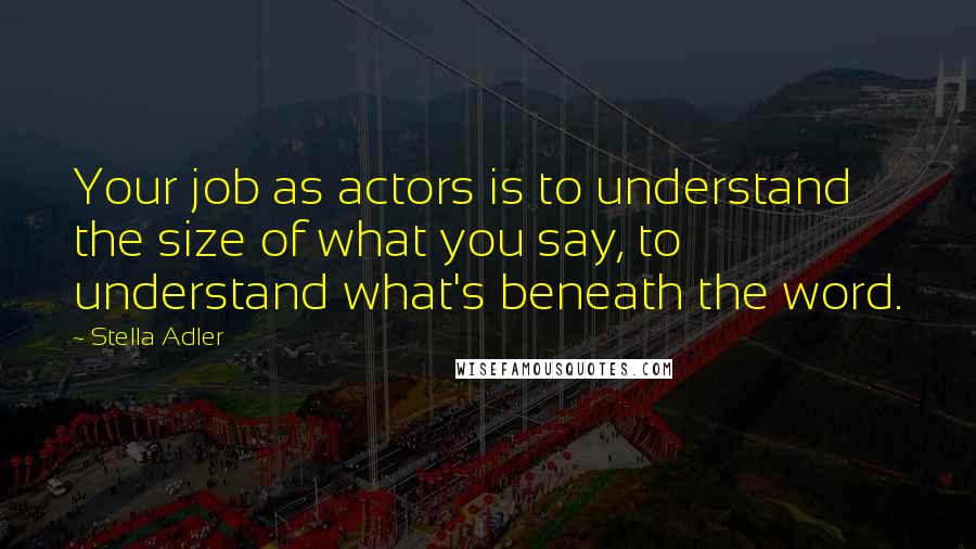 Stella Adler Quotes: Your job as actors is to understand the size of what you say, to understand what's beneath the word.
