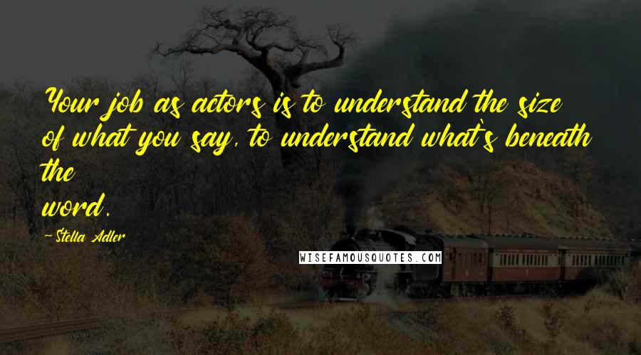 Stella Adler Quotes: Your job as actors is to understand the size of what you say, to understand what's beneath the word.