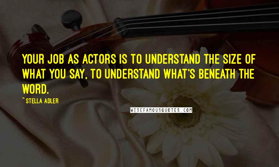 Stella Adler Quotes: Your job as actors is to understand the size of what you say, to understand what's beneath the word.