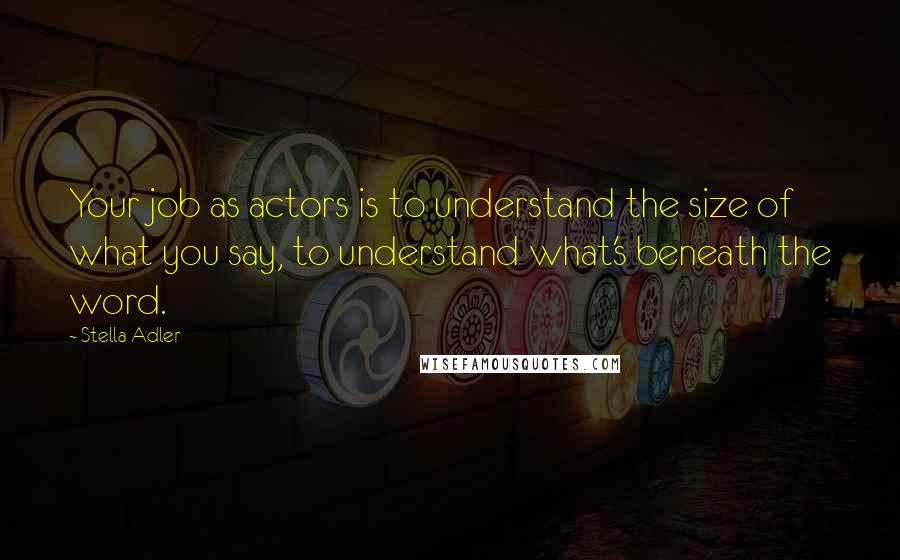 Stella Adler Quotes: Your job as actors is to understand the size of what you say, to understand what's beneath the word.