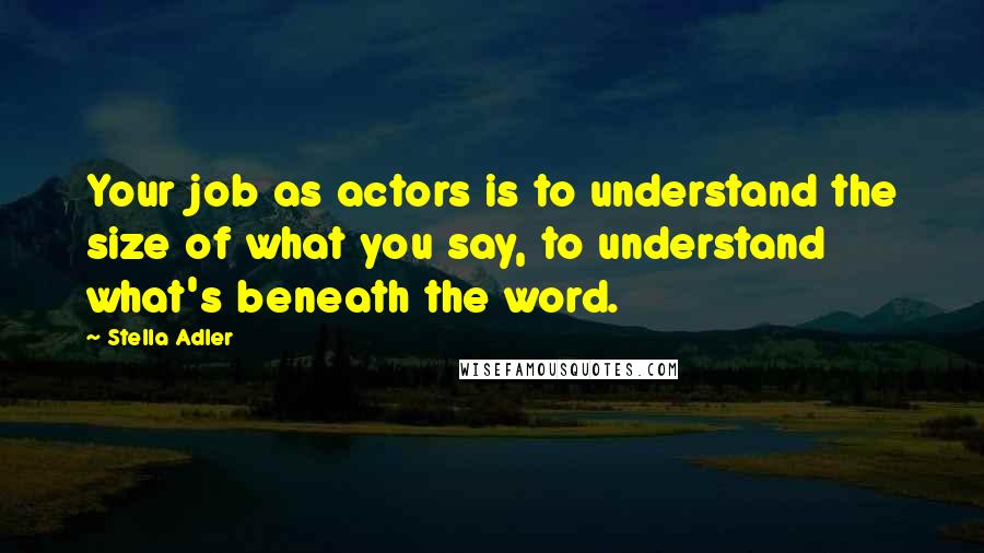 Stella Adler Quotes: Your job as actors is to understand the size of what you say, to understand what's beneath the word.