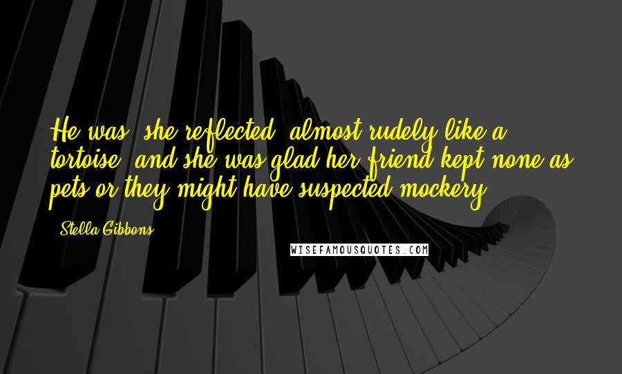 Stella Gibbons Quotes: He was, she reflected, almost rudely like a tortoise; and she was glad her friend kept none as pets or they might have suspected mockery.