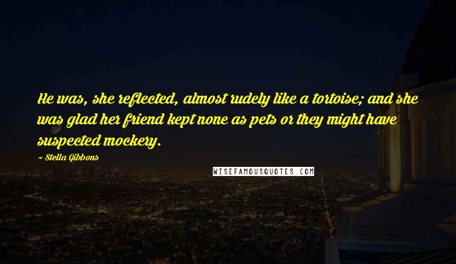 Stella Gibbons Quotes: He was, she reflected, almost rudely like a tortoise; and she was glad her friend kept none as pets or they might have suspected mockery.