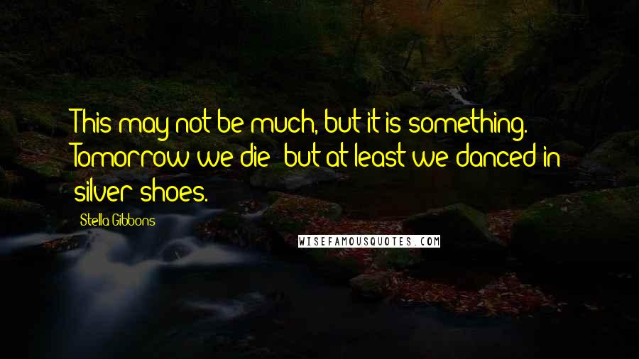 Stella Gibbons Quotes: This may not be much, but it is something. Tomorrow we die; but at least we danced in silver shoes.