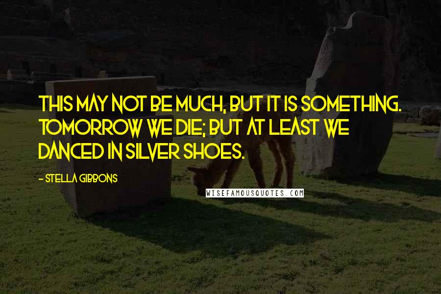 Stella Gibbons Quotes: This may not be much, but it is something. Tomorrow we die; but at least we danced in silver shoes.