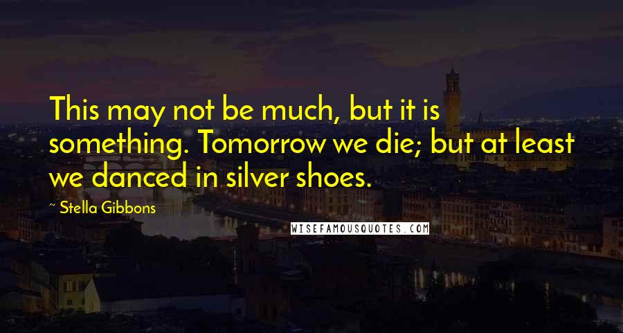 Stella Gibbons Quotes: This may not be much, but it is something. Tomorrow we die; but at least we danced in silver shoes.