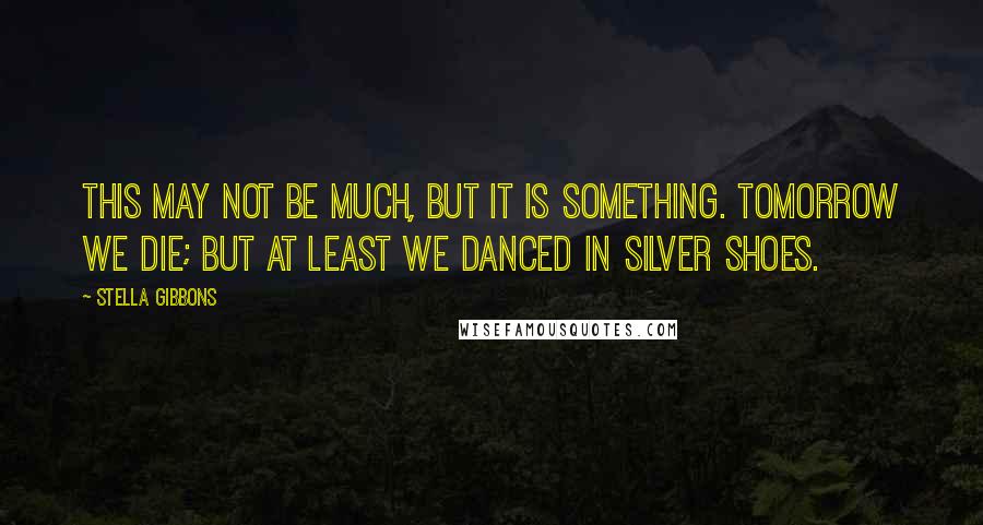 Stella Gibbons Quotes: This may not be much, but it is something. Tomorrow we die; but at least we danced in silver shoes.