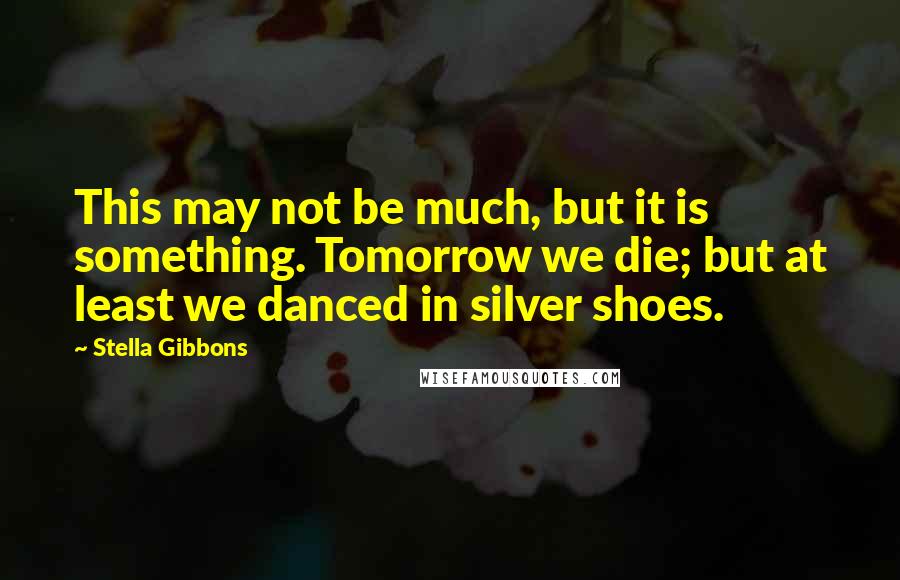 Stella Gibbons Quotes: This may not be much, but it is something. Tomorrow we die; but at least we danced in silver shoes.