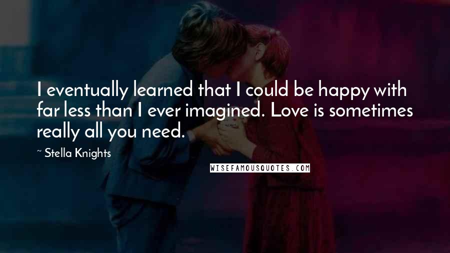 Stella Knights Quotes: I eventually learned that I could be happy with far less than I ever imagined. Love is sometimes really all you need.