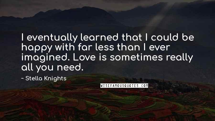 Stella Knights Quotes: I eventually learned that I could be happy with far less than I ever imagined. Love is sometimes really all you need.