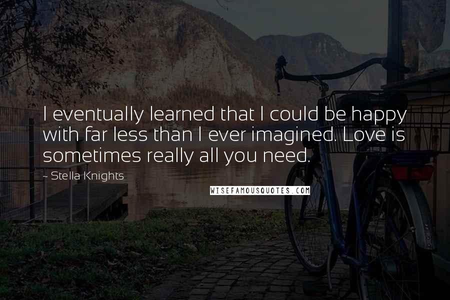 Stella Knights Quotes: I eventually learned that I could be happy with far less than I ever imagined. Love is sometimes really all you need.