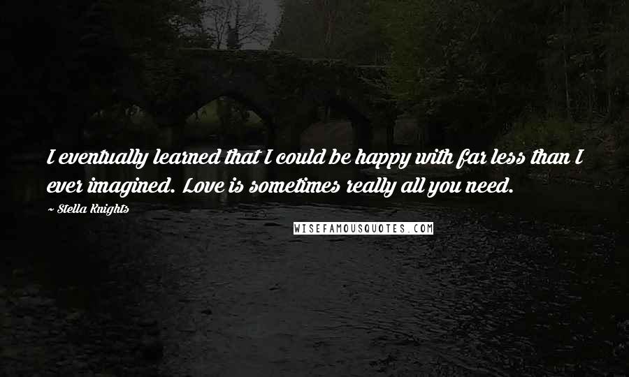 Stella Knights Quotes: I eventually learned that I could be happy with far less than I ever imagined. Love is sometimes really all you need.