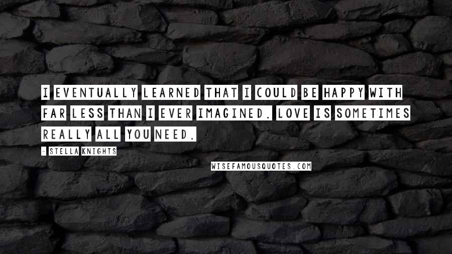 Stella Knights Quotes: I eventually learned that I could be happy with far less than I ever imagined. Love is sometimes really all you need.