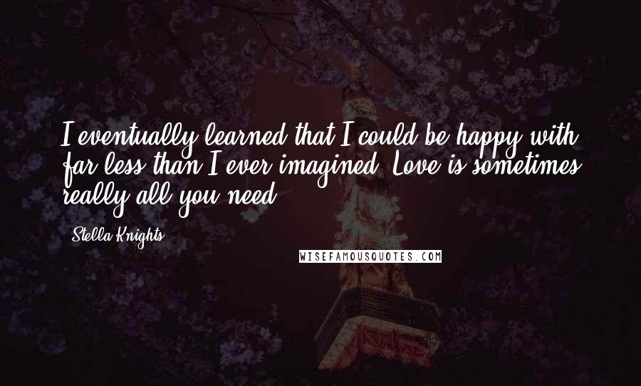 Stella Knights Quotes: I eventually learned that I could be happy with far less than I ever imagined. Love is sometimes really all you need.