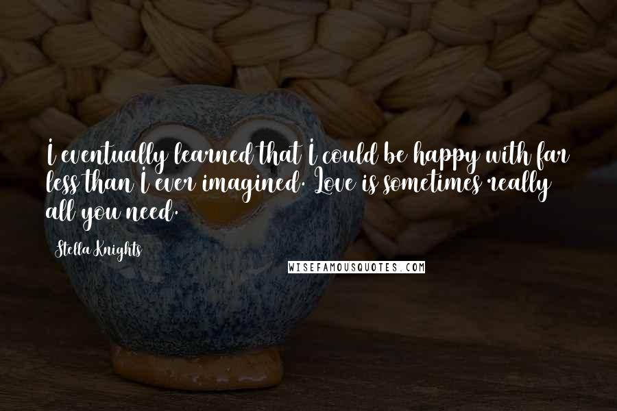 Stella Knights Quotes: I eventually learned that I could be happy with far less than I ever imagined. Love is sometimes really all you need.