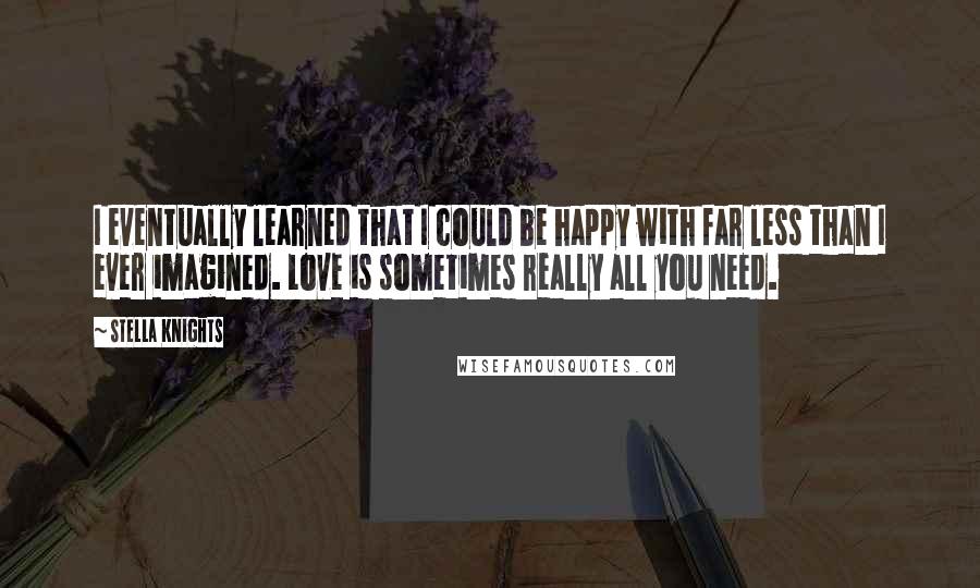 Stella Knights Quotes: I eventually learned that I could be happy with far less than I ever imagined. Love is sometimes really all you need.