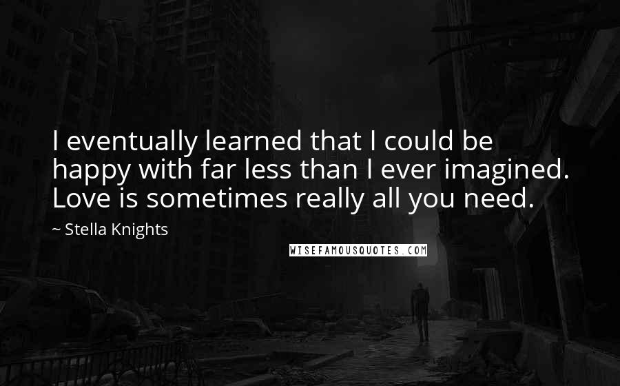 Stella Knights Quotes: I eventually learned that I could be happy with far less than I ever imagined. Love is sometimes really all you need.