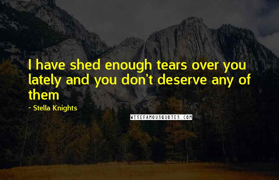 Stella Knights Quotes: I have shed enough tears over you lately and you don't deserve any of them