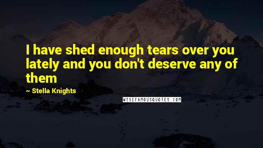 Stella Knights Quotes: I have shed enough tears over you lately and you don't deserve any of them