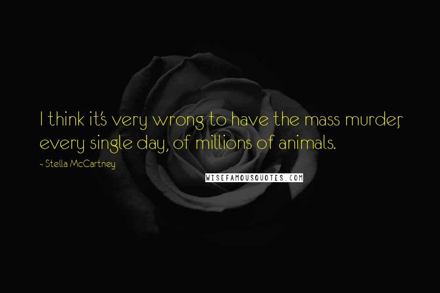 Stella McCartney Quotes: I think it's very wrong to have the mass murder, every single day, of millions of animals.
