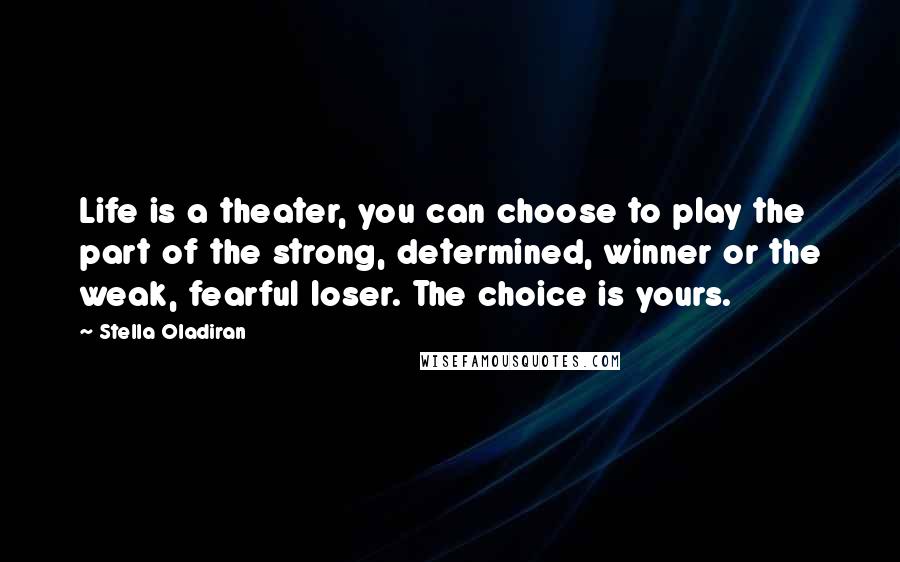 Stella Oladiran Quotes: Life is a theater, you can choose to play the part of the strong, determined, winner or the weak, fearful loser. The choice is yours.