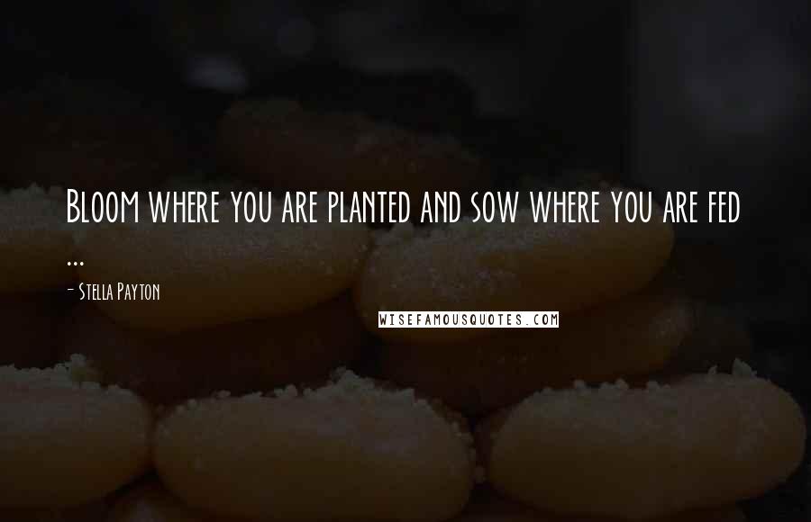 Stella Payton Quotes: Bloom where you are planted and sow where you are fed ...