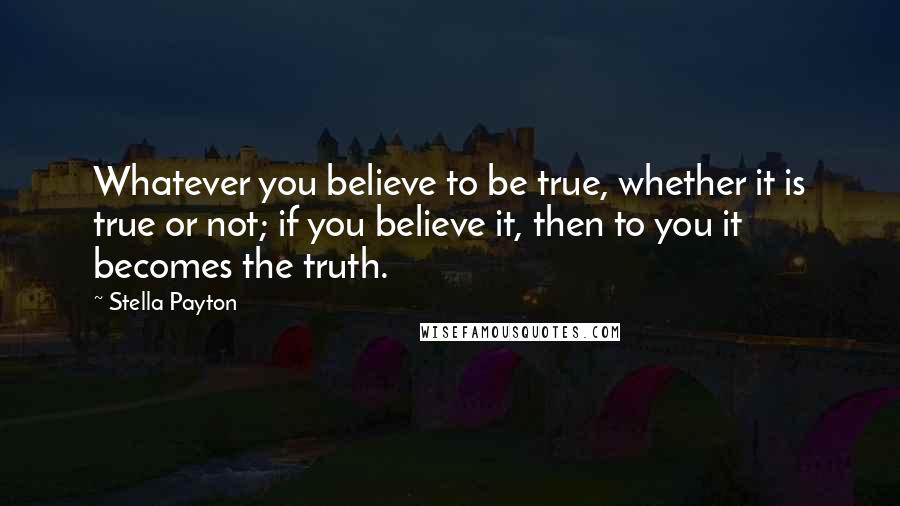 Stella Payton Quotes: Whatever you believe to be true, whether it is true or not; if you believe it, then to you it becomes the truth.