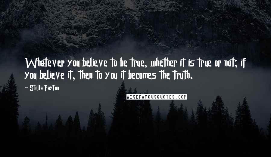 Stella Payton Quotes: Whatever you believe to be true, whether it is true or not; if you believe it, then to you it becomes the truth.