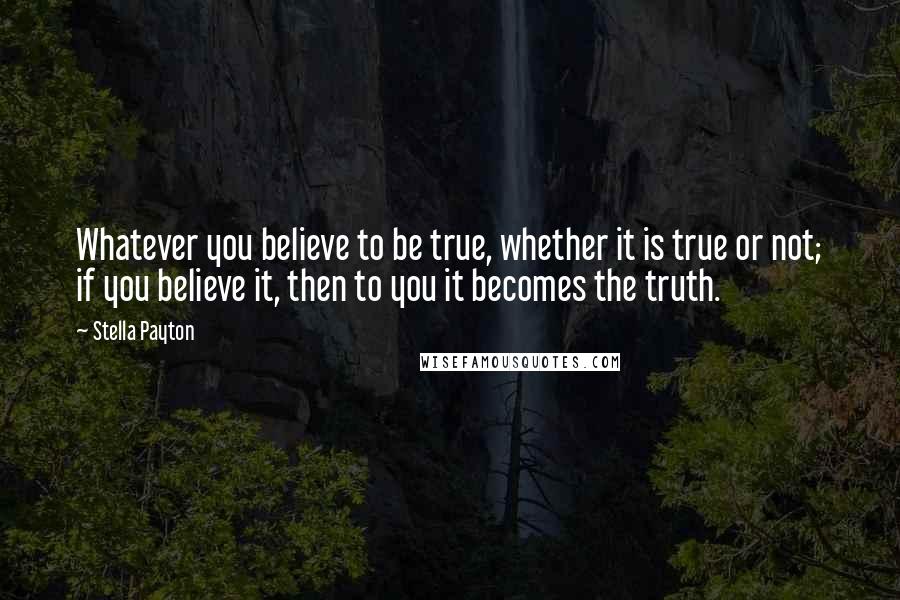 Stella Payton Quotes: Whatever you believe to be true, whether it is true or not; if you believe it, then to you it becomes the truth.