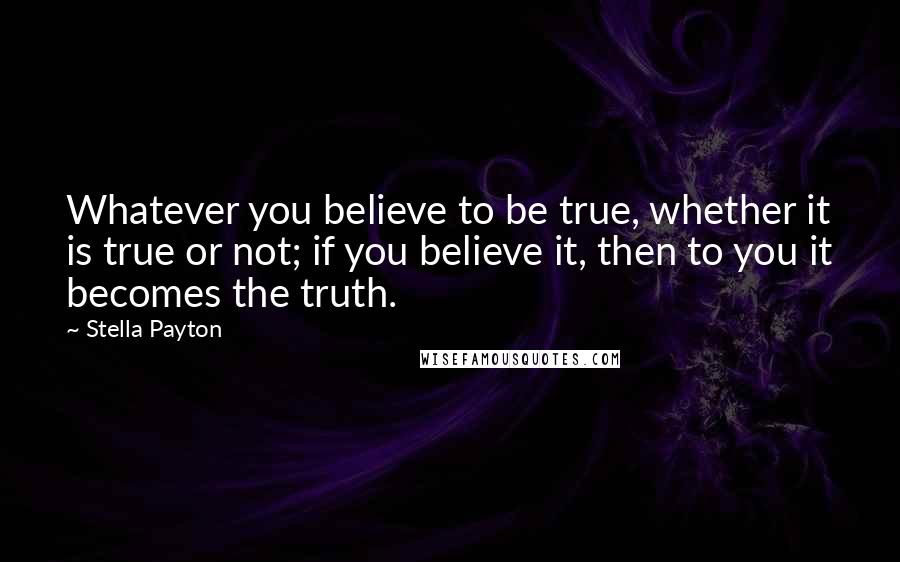 Stella Payton Quotes: Whatever you believe to be true, whether it is true or not; if you believe it, then to you it becomes the truth.