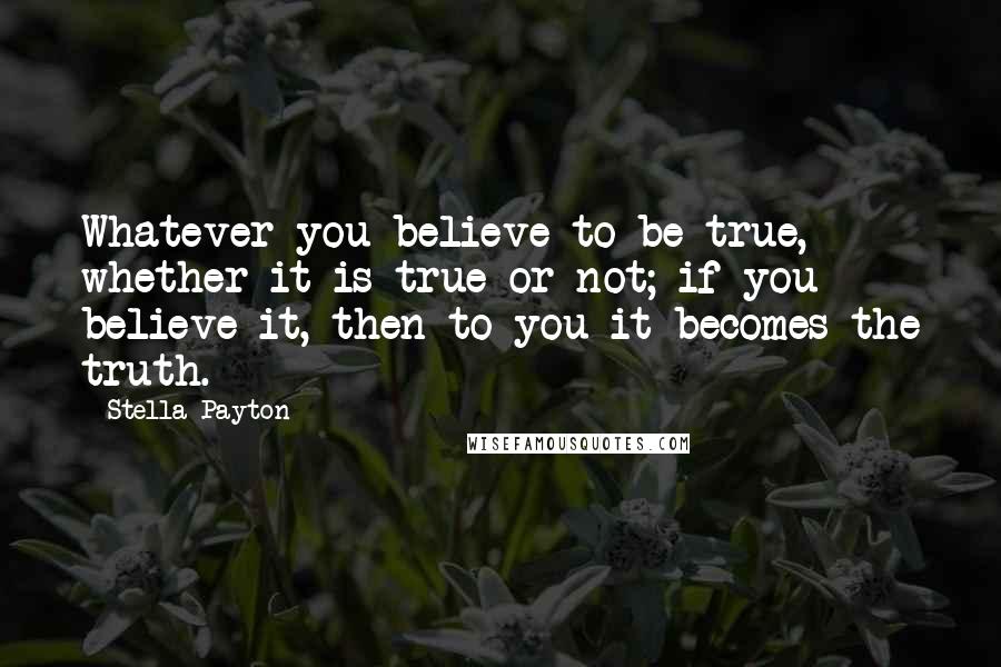 Stella Payton Quotes: Whatever you believe to be true, whether it is true or not; if you believe it, then to you it becomes the truth.