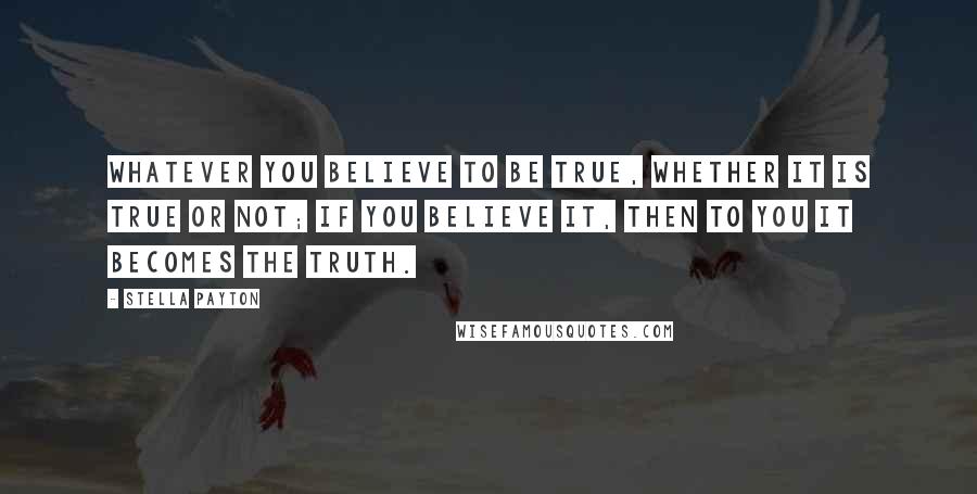 Stella Payton Quotes: Whatever you believe to be true, whether it is true or not; if you believe it, then to you it becomes the truth.