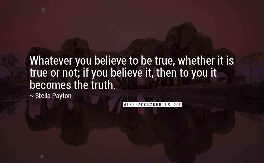 Stella Payton Quotes: Whatever you believe to be true, whether it is true or not; if you believe it, then to you it becomes the truth.