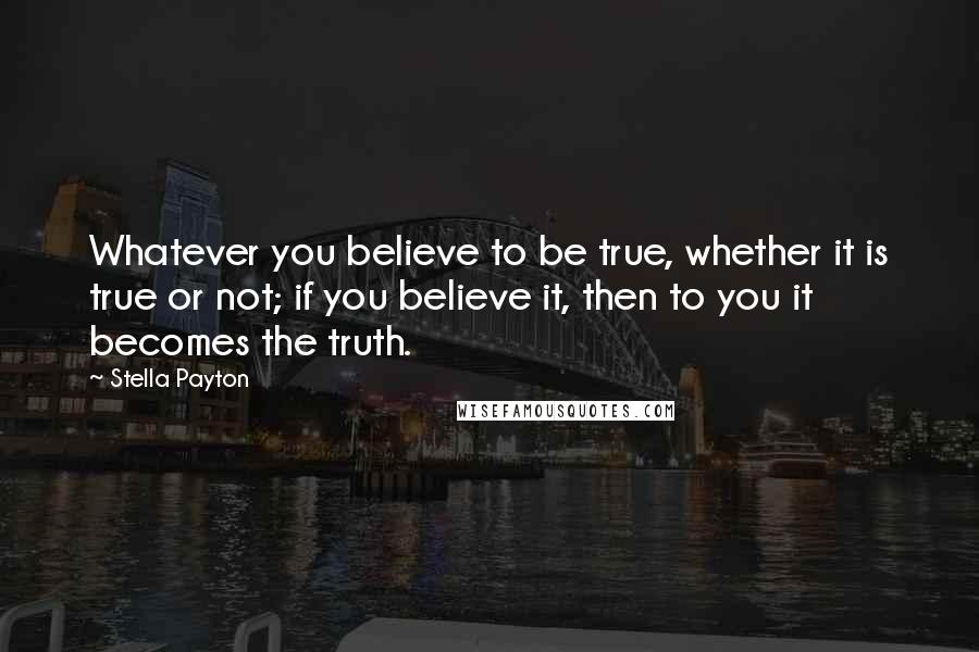 Stella Payton Quotes: Whatever you believe to be true, whether it is true or not; if you believe it, then to you it becomes the truth.