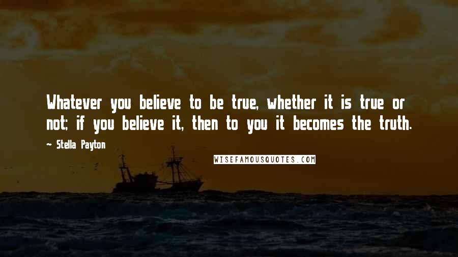 Stella Payton Quotes: Whatever you believe to be true, whether it is true or not; if you believe it, then to you it becomes the truth.