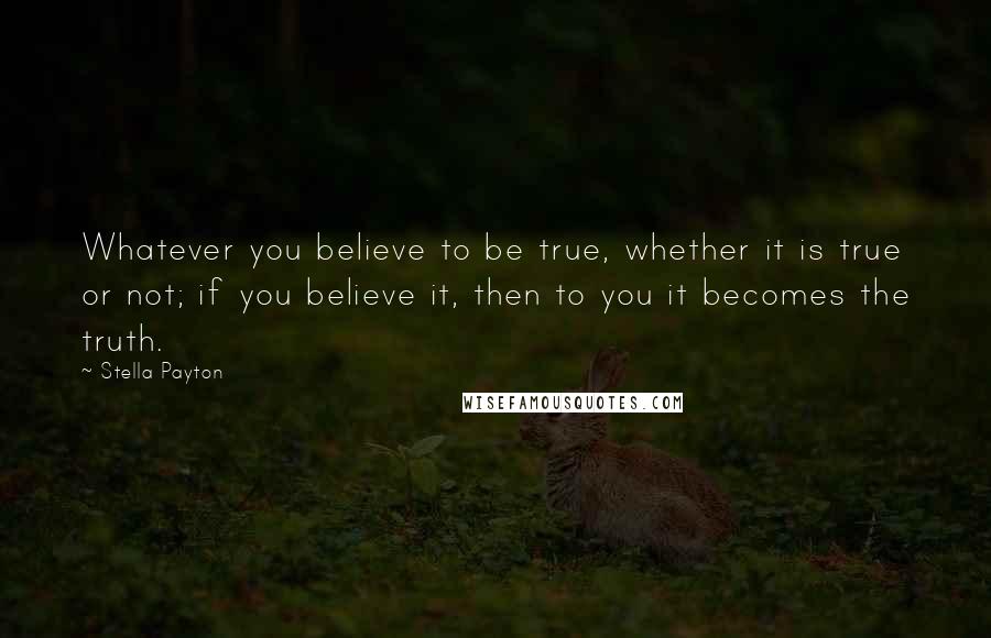 Stella Payton Quotes: Whatever you believe to be true, whether it is true or not; if you believe it, then to you it becomes the truth.