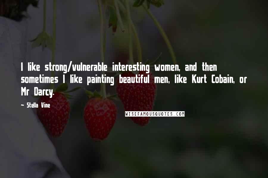 Stella Vine Quotes: I like strong/vulnerable interesting women, and then sometimes I like painting beautiful men, like Kurt Cobain, or Mr Darcy.