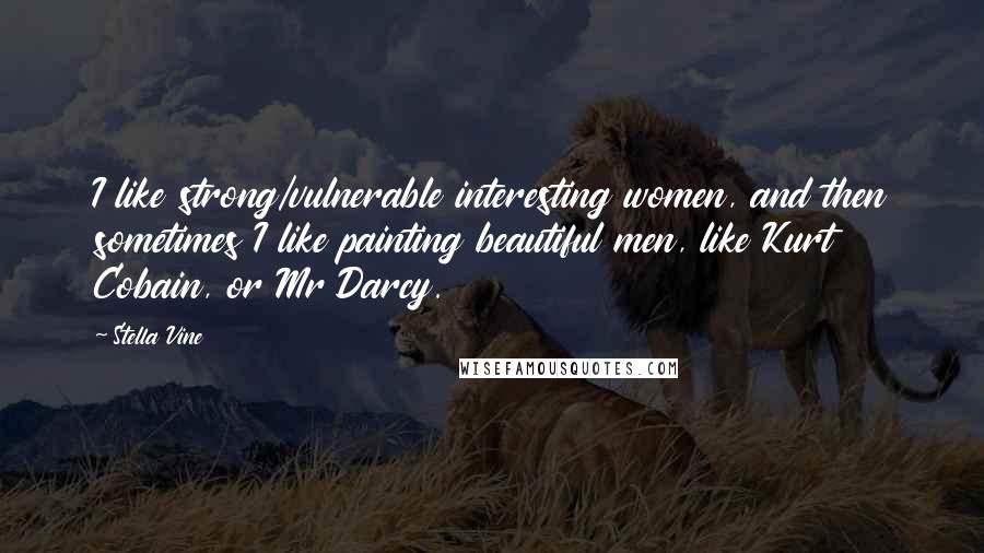 Stella Vine Quotes: I like strong/vulnerable interesting women, and then sometimes I like painting beautiful men, like Kurt Cobain, or Mr Darcy.