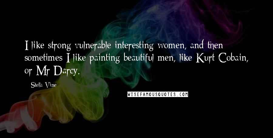 Stella Vine Quotes: I like strong/vulnerable interesting women, and then sometimes I like painting beautiful men, like Kurt Cobain, or Mr Darcy.