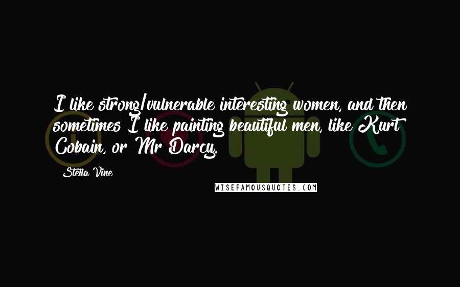 Stella Vine Quotes: I like strong/vulnerable interesting women, and then sometimes I like painting beautiful men, like Kurt Cobain, or Mr Darcy.