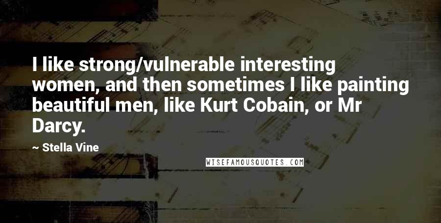 Stella Vine Quotes: I like strong/vulnerable interesting women, and then sometimes I like painting beautiful men, like Kurt Cobain, or Mr Darcy.