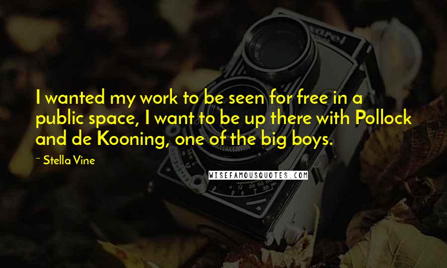 Stella Vine Quotes: I wanted my work to be seen for free in a public space, I want to be up there with Pollock and de Kooning, one of the big boys.