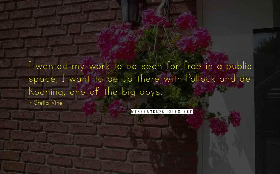 Stella Vine Quotes: I wanted my work to be seen for free in a public space, I want to be up there with Pollock and de Kooning, one of the big boys.