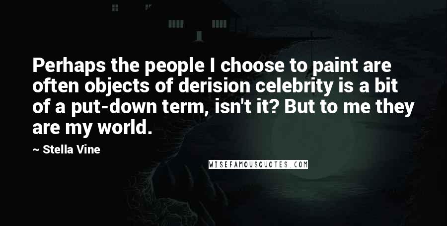 Stella Vine Quotes: Perhaps the people I choose to paint are often objects of derision celebrity is a bit of a put-down term, isn't it? But to me they are my world.