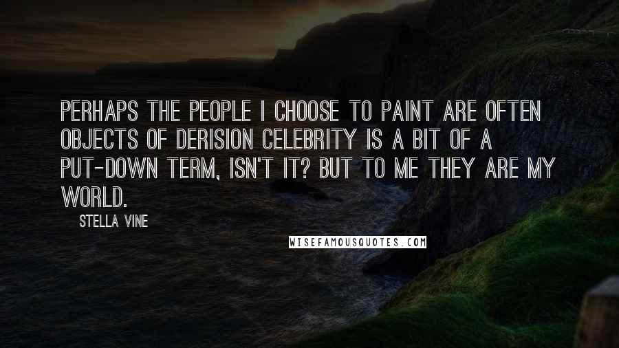 Stella Vine Quotes: Perhaps the people I choose to paint are often objects of derision celebrity is a bit of a put-down term, isn't it? But to me they are my world.