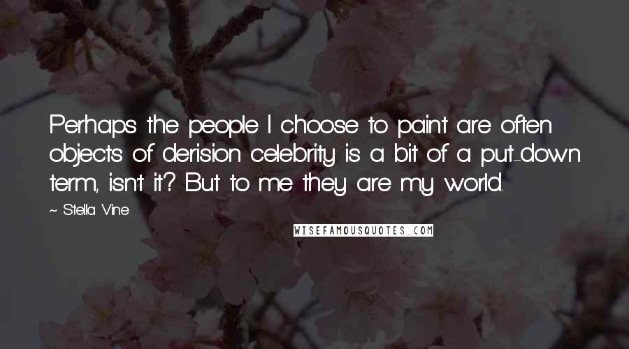 Stella Vine Quotes: Perhaps the people I choose to paint are often objects of derision celebrity is a bit of a put-down term, isn't it? But to me they are my world.