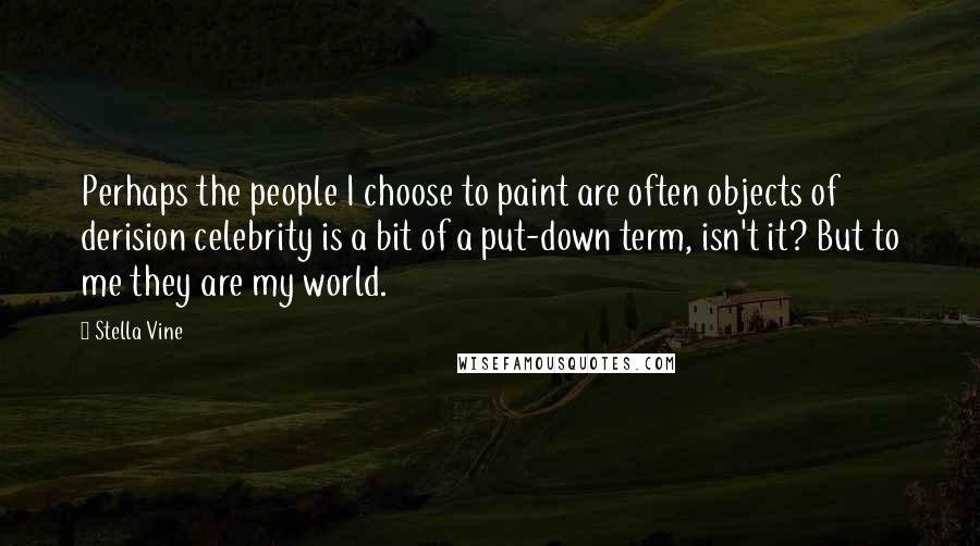 Stella Vine Quotes: Perhaps the people I choose to paint are often objects of derision celebrity is a bit of a put-down term, isn't it? But to me they are my world.